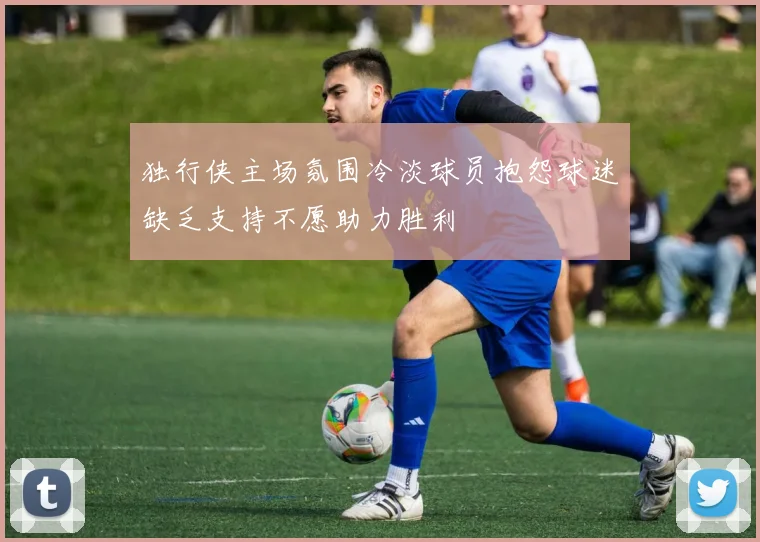 独行侠主场氛围冷淡球员抱怨球迷缺乏支持不愿助力胜利