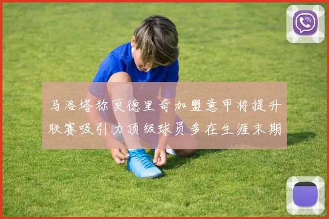 马洛塔称莫德里奇加盟意甲将提升联赛吸引力顶级球员多在生涯末期选择意甲