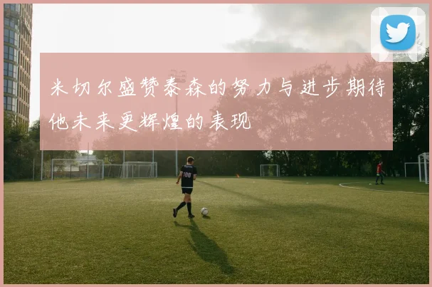 米切尔盛赞泰森的努力与进步期待他未来更辉煌的表现
