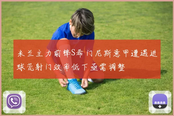 米兰主力前锋S希门尼斯意甲遭遇进球荒射门效率低下亟需调整