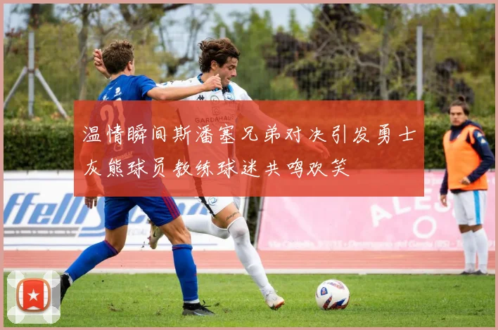 温情瞬间斯潘塞兄弟对决引发勇士灰熊球员教练球迷共鸣欢笑