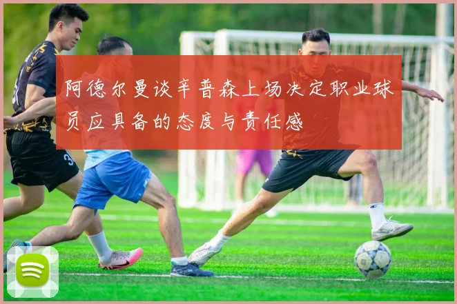 阿德尔曼谈辛普森上场决定职业球员应具备的态度与责任感