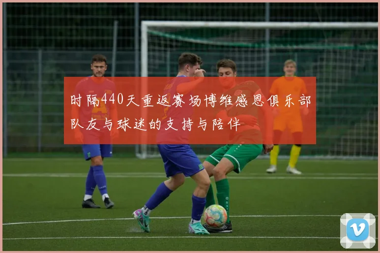 时隔440天重返赛场博维感恩俱乐部队友与球迷的支持与陪伴