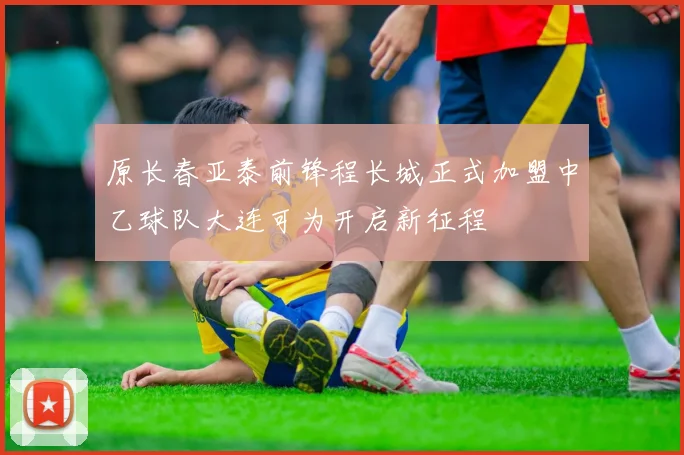 原长春亚泰前锋程长城正式加盟中乙球队大连可为开启新征程