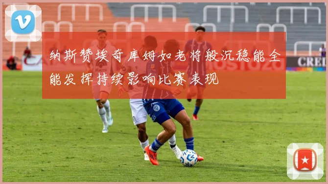 纳斯赞埃奇库姆如老将般沉稳能全能发挥持续影响比赛表现