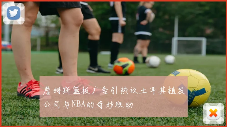 詹姆斯篮板广告引热议土耳其植发公司与NBA的奇妙联动