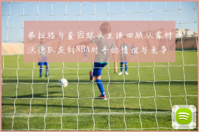 弗拉格与奎因球衣互换回顾从蒙特沃德队友到NBA对手的情谊与竞争