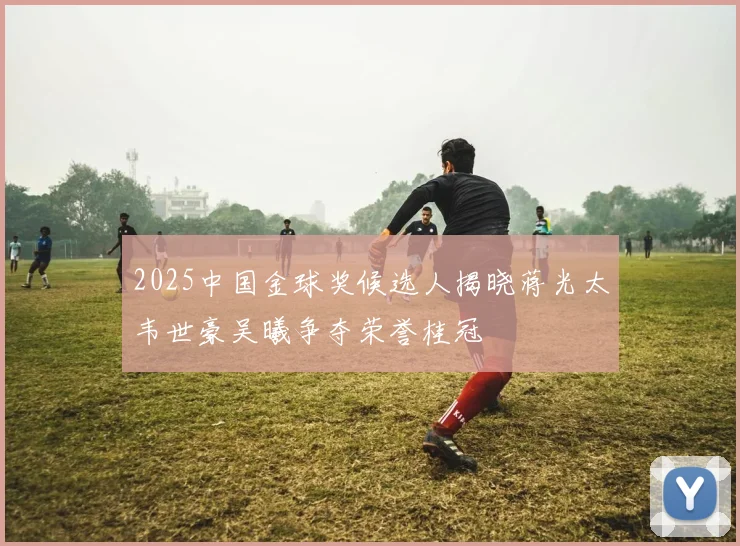 2025中国金球奖候选人揭晓蒋光太韦世豪吴曦争夺荣誉桂冠