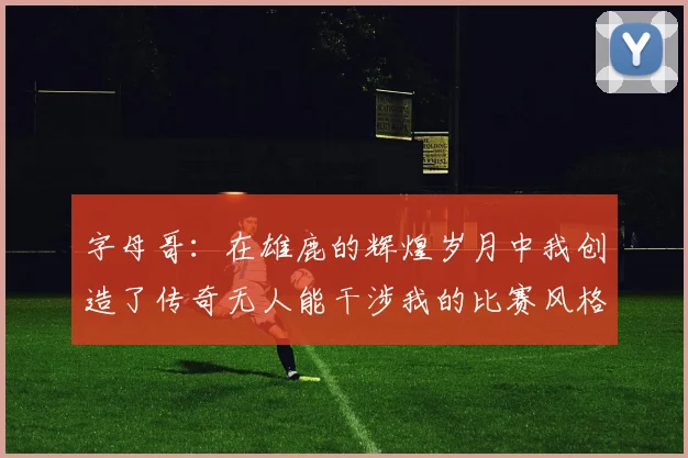 字母哥：在雄鹿的辉煌岁月中我创造了传奇无人能干涉我的比赛风格