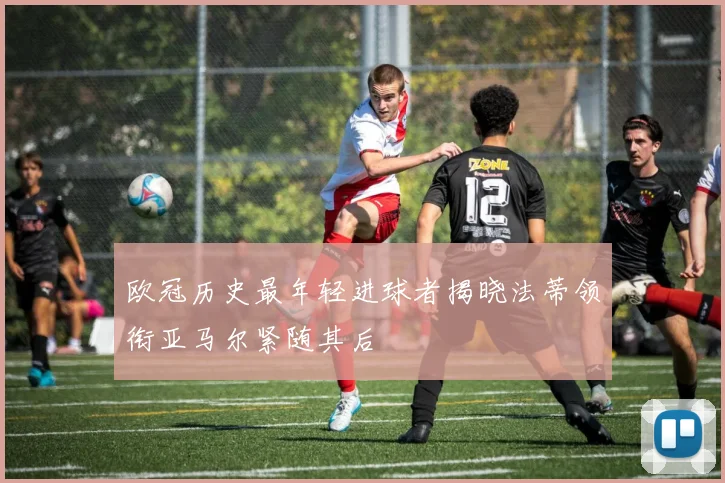 欧冠历史最年轻进球者揭晓法蒂领衔亚马尔紧随其后