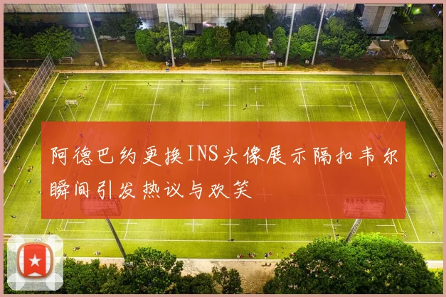 阿德巴约更换INS头像展示隔扣韦尔瞬间引发热议与欢笑