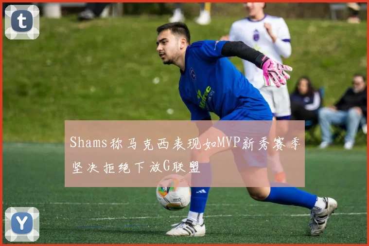 Shams称马克西表现如MVP新秀赛季坚决拒绝下放G联盟