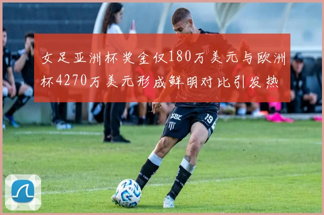 女足亚洲杯奖金仅180万美元与欧洲杯4270万美元形成鲜明对比引发热议