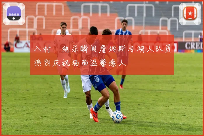 八村塁绝杀瞬间詹姆斯与湖人队员热烈庆祝场面温馨感人