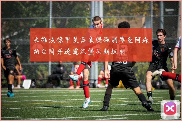 法维谈德甲复苏表现强调尊重阿森纳合同并透露汉堡买断权利