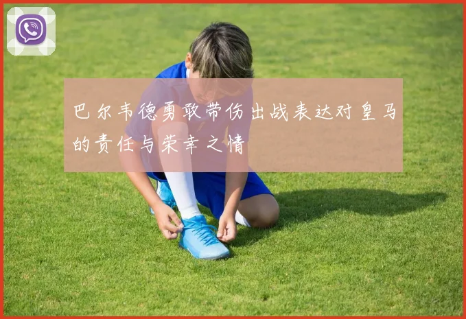 巴尔韦德勇敢带伤出战表达对皇马的责任与荣幸之情
