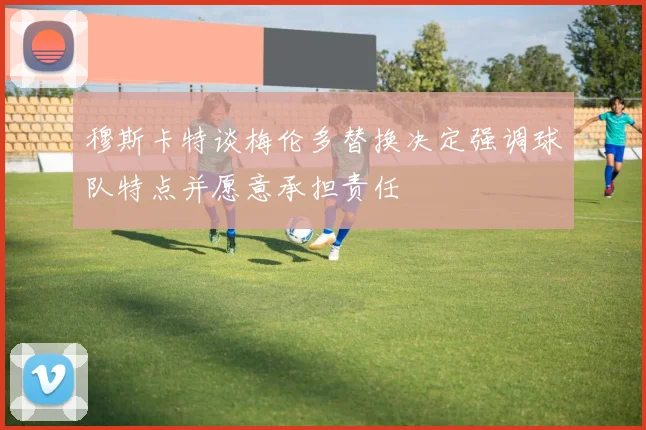 穆斯卡特谈梅伦多替换决定强调球队特点并愿意承担责任
