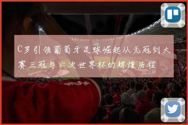 C罗引领葡萄牙足球崛起从无冠到大赛三冠与六次世界杯的辉煌历程