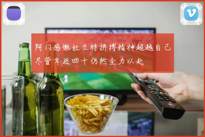 阿门感慨杜兰特拼搏精神超越自己尽管年近四十仍然全力以赴