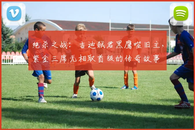 绝杀之战：吉迪弑君黑鹰噬旧主，紫金三席无相取首级的传奇故事