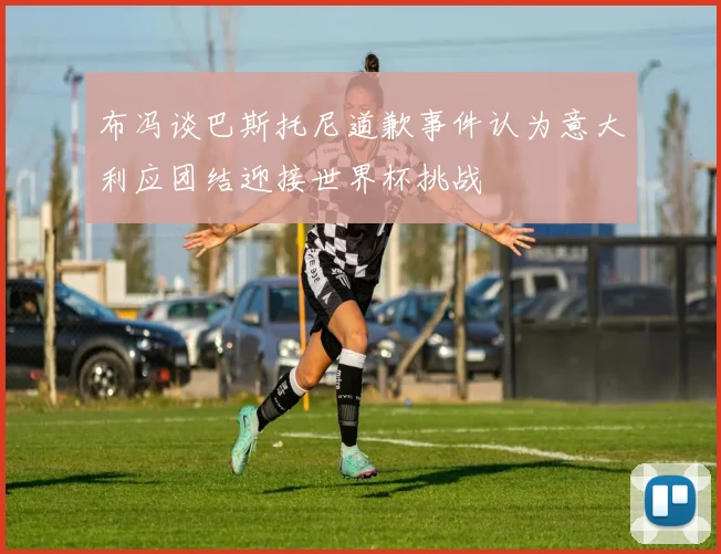 布冯谈巴斯托尼道歉事件认为意大利应团结迎接世界杯挑战