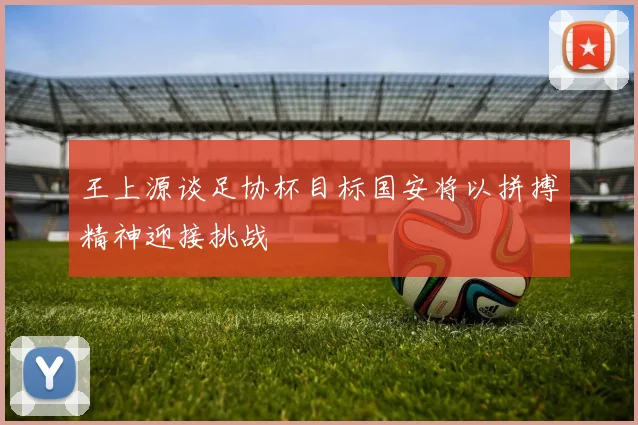 王上源谈足协杯目标国安将以拼搏精神迎接挑战