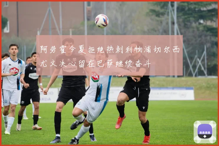 阿劳霍今夏拒绝热刺利物浦切尔西尤文决心留在巴萨继续奋斗