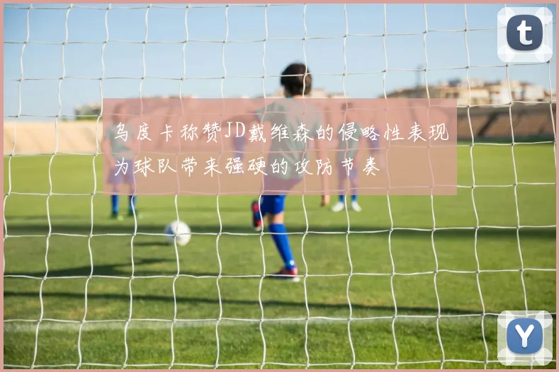 乌度卡称赞JD戴维森的侵略性表现为球队带来强硬的攻防节奏