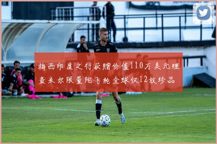 梅西印度之行获赠价值110万美元理查米尔限量陀飞轮全球仅12枚珍品
