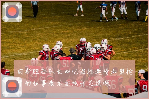 前斯旺西队长回忆温格邀请加盟枪手的往事表示拒绝并无遗憾