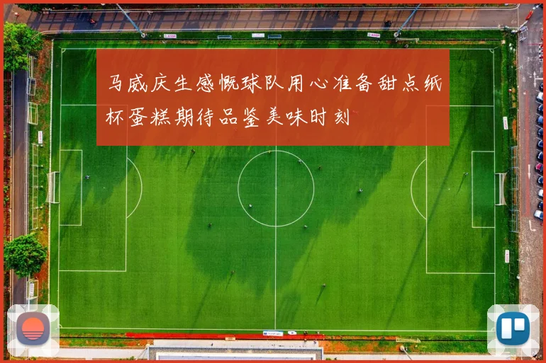 马威庆生感慨球队用心准备甜点纸杯蛋糕期待品鉴美味时刻