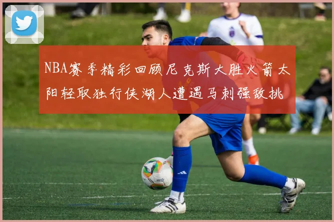 NBA赛季精彩回顾尼克斯大胜火箭太阳轻取独行侠湖人遭遇马刺强敌挑战