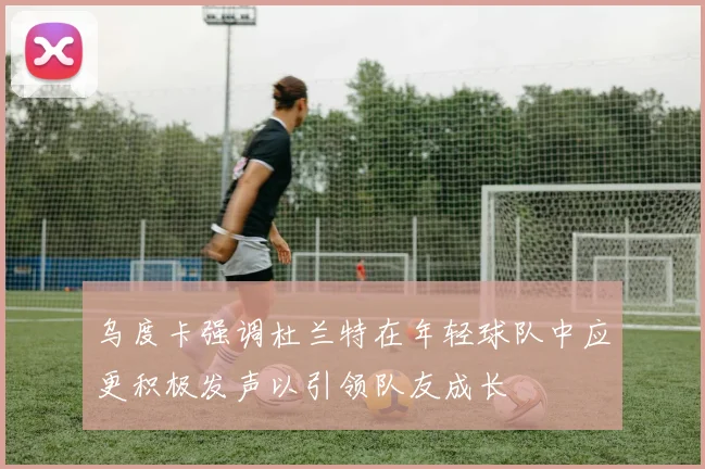 乌度卡强调杜兰特在年轻球队中应更积极发声以引领队友成长