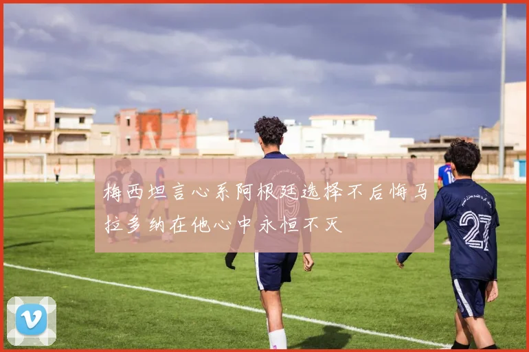 梅西坦言心系阿根廷选择不后悔马拉多纳在他心中永恒不灭