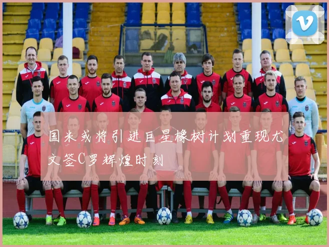 国米或将引进巨星橡树计划重现尤文签C罗辉煌时刻